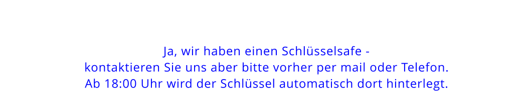 Ja, wir haben einen Schlüsselsafe - kontaktieren Sie uns aber bitte vorher per mail oder Telefon.Ab 18:00 Uhr wird der Schlüssel automatisch dort hinterlegt.