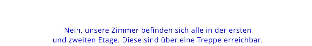 Nein, unsere Zimmer befinden sich alle in der erstenund zweiten Etage. Diese sind über eine Treppe erreichbar.