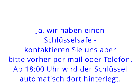 Ja, wir haben einen Schlüsselsafe - kontaktieren Sie uns aber bitte vorher per mail oder Telefon.Ab 18:00 Uhr wird der Schlüssel automatisch dort hinterlegt.