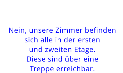 Nein, unsere Zimmer befinden sich alle in der erstenund zweiten Etage. Diese sind über eine Treppe erreichbar.