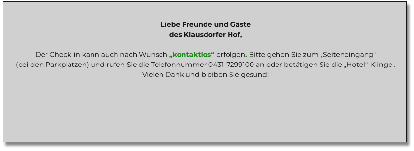 Liebe Freunde und Gäste des Klausdorfer Hof,  Der Check-in kann auch nach Wunsch „kontaktlos“ erfolgen. Bitte gehen Sie zum „Seiteneingang“ (bei den Parkplätzen) und rufen Sie die Telefonnummer 0431-7299100 an oder betätigen Sie die „Hotel“-Klingel. Vielen Dank und bleiben Sie gesund!